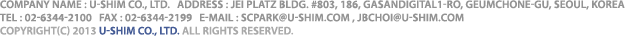 COMPANY NAME : U-SHIM Co., LTD.   ADDRESS : JEI PLATZ BLDG. #803, 186, GASANDIGITAL1-RO, GEUMCHONE-GU, SEOUL, KOREA / TEL : 02-6334-2100   FAX : 02-6334-6135   E-MAIL : JBCHOI@U-SHIM.COM